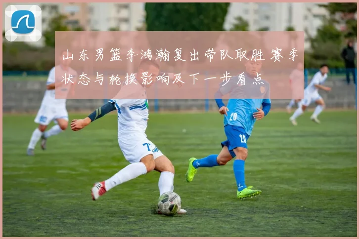 山东男篮李鸿瀚复出带队取胜 赛季状态与轮换影响及下一步看点