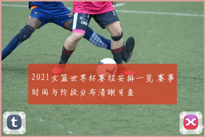 2021女篮世界杯赛程安排一览 赛事时间与阶段分布清晰可查
