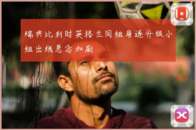 瑞典比利时英格兰同组角逐升级小组出线悬念加剧