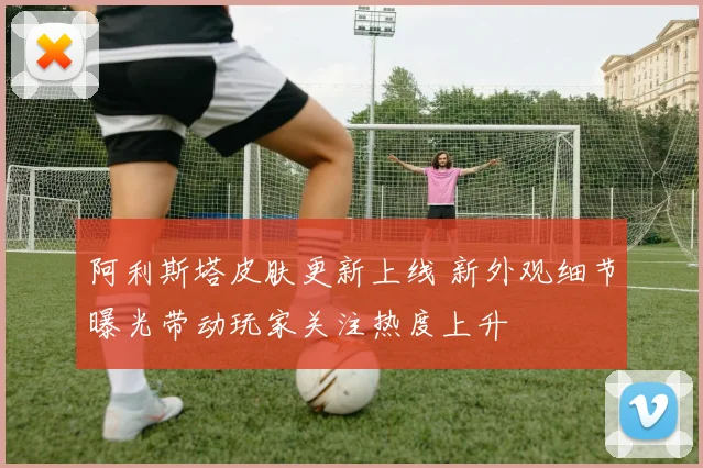 阿利斯塔皮肤更新上线 新外观细节曝光带动玩家关注热度上升