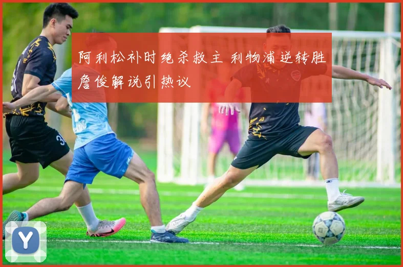 阿利松补时绝杀救主 利物浦逆转胜詹俊解说引热议
