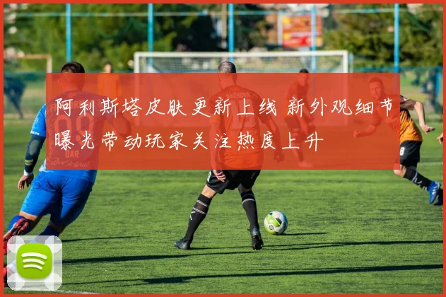阿利斯塔皮肤更新上线 新外观细节曝光带动玩家关注热度上升