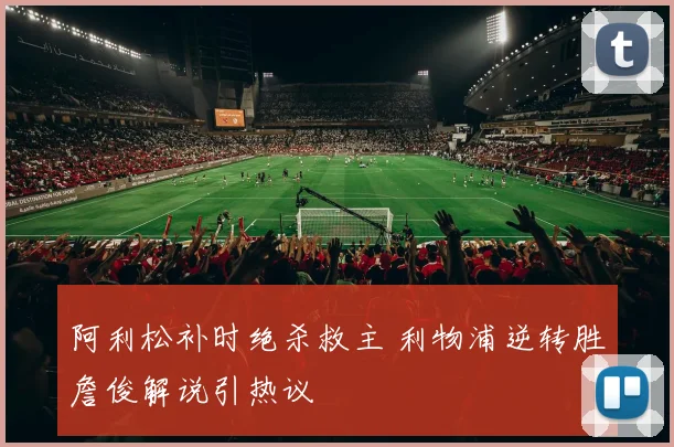 阿利松补时绝杀救主 利物浦逆转胜詹俊解说引热议