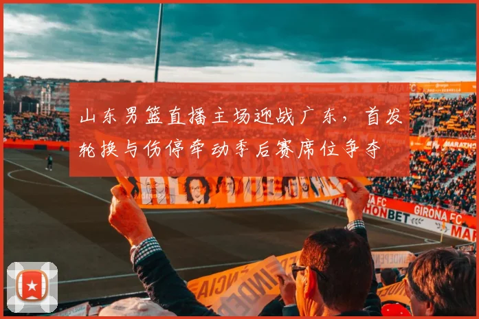 山东男篮直播主场迎战广东，首发轮换与伤停牵动季后赛席位争夺