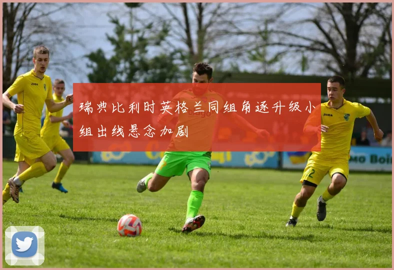 瑞典比利时英格兰同组角逐升级小组出线悬念加剧