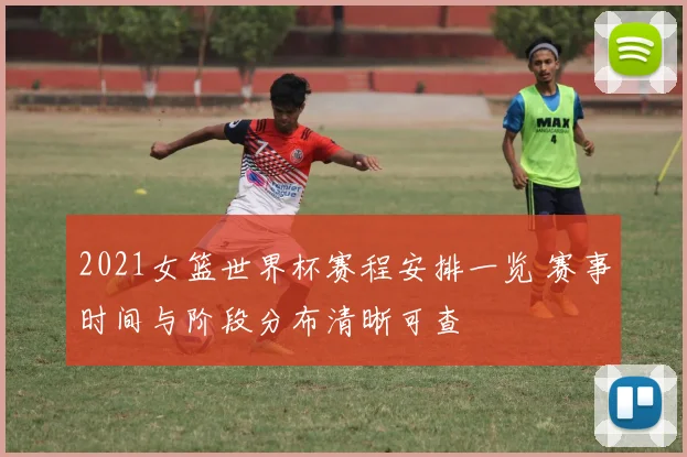 2021女篮世界杯赛程安排一览 赛事时间与阶段分布清晰可查