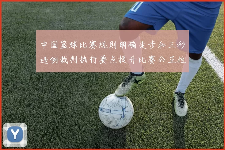 中国篮球比赛规则明确走步和三秒违例裁判执行要点提升比赛公正性