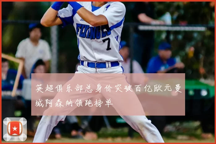 英超俱乐部总身价突破百亿欧元曼城阿森纳领跑榜单