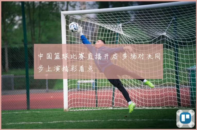 中国篮球比赛直播开启 多场对决同步上演精彩看点