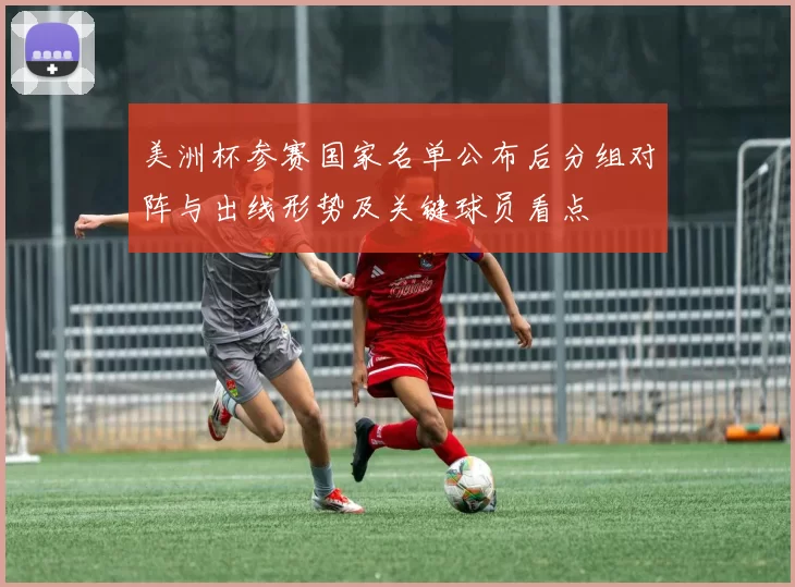 美洲杯参赛国家名单公布后分组对阵与出线形势及关键球员看点