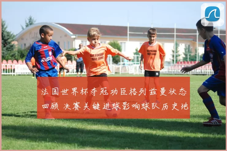 法国世界杯夺冠功臣格列兹曼状态回顾 决赛关键进球影响球队历史地位