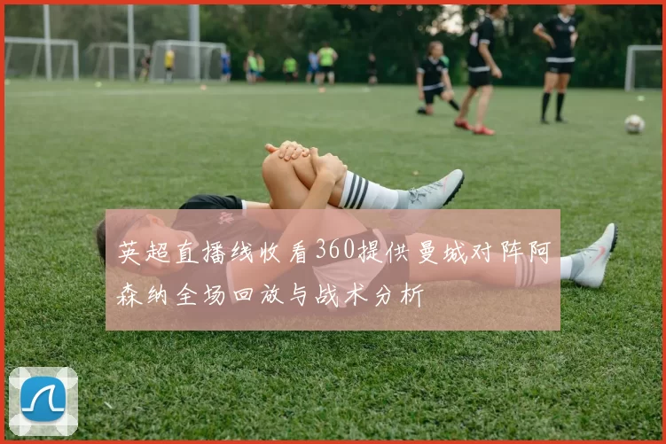英超直播线收看360提供曼城对阵阿森纳全场回放与战术分析