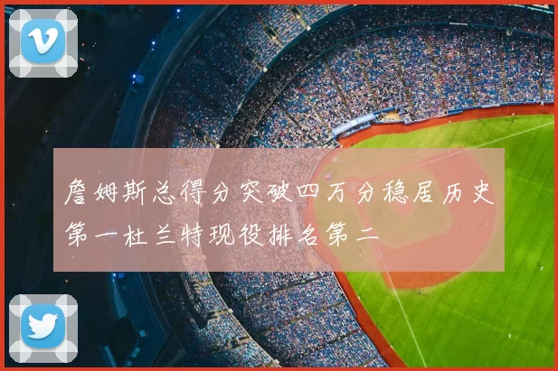 詹姆斯总得分突破四万分稳居历史第一杜兰特现役排名第二