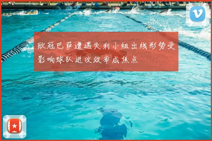 欧冠巴萨遭遇失利小组出线形势受影响球队进攻效率成焦点