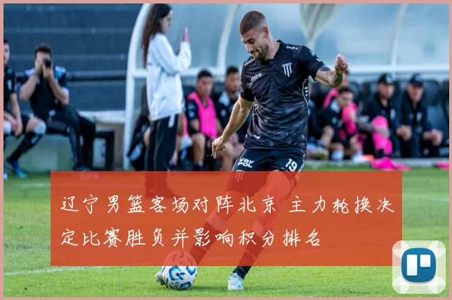 辽宁男篮客场对阵北京 主力轮换决定比赛胜负并影响积分排名