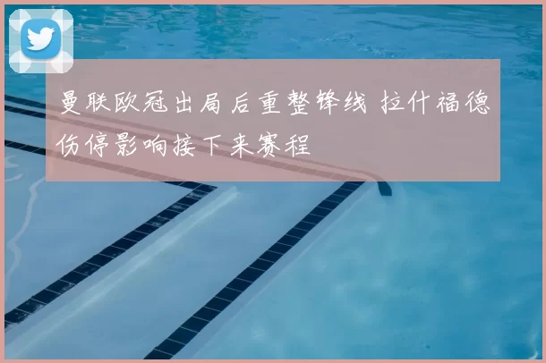 曼联欧冠出局后重整锋线 拉什福德伤停影响接下来赛程