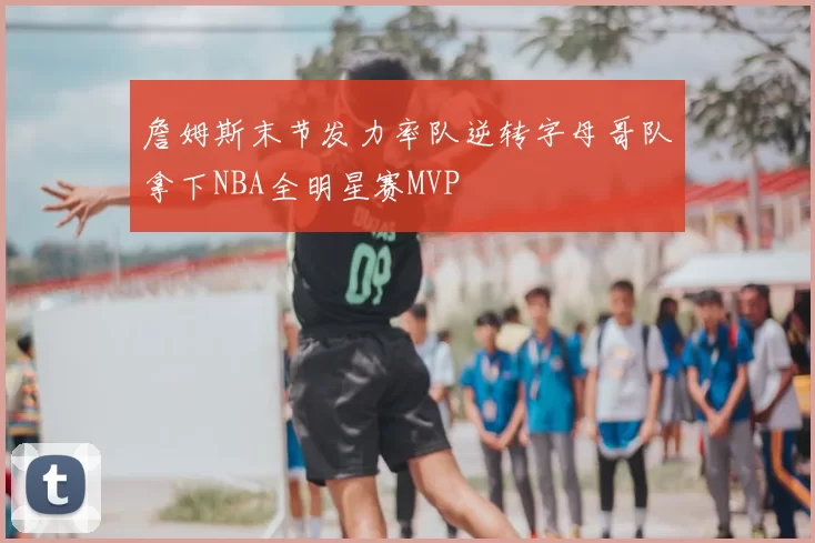 詹姆斯末节发力率队逆转字母哥队拿下NBA全明星赛MVP
