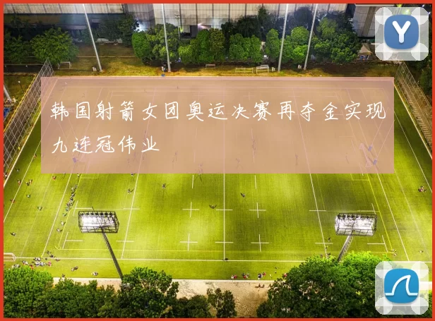 韩国射箭女团奥运决赛再夺金实现九连冠伟业