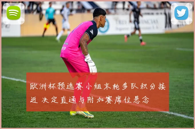 欧洲杯预选赛小组末轮多队积分接近 决定直通与附加赛席位悬念