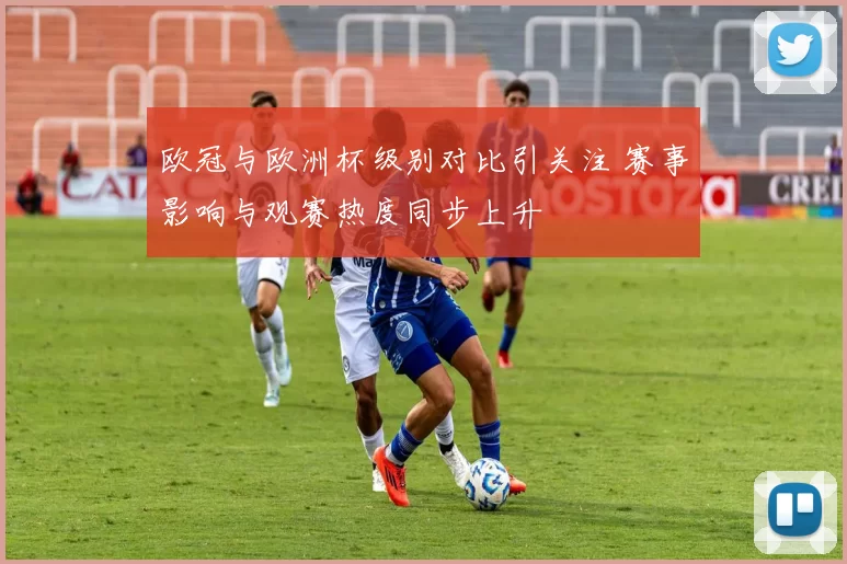 欧冠与欧洲杯级别对比引关注 赛事影响与观赛热度同步上升