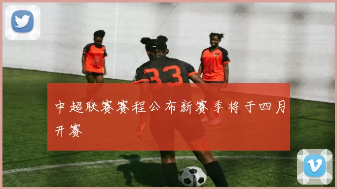 中超联赛赛程公布新赛季将于四月开赛