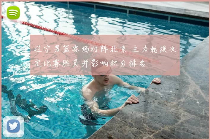 辽宁男篮客场对阵北京 主力轮换决定比赛胜负并影响积分排名