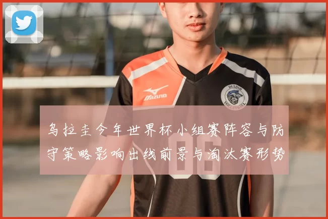 乌拉圭今年世界杯小组赛阵容与防守策略影响出线前景与淘汰赛形势