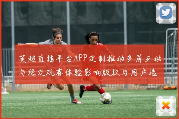 英超直播平台APP定制推动多屏互动与稳定观赛体验影响版权与用户选择