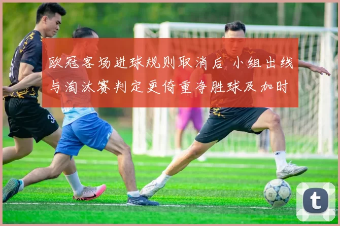 欧冠客场进球规则取消后 小组出线与淘汰赛判定更倚重净胜球及加时点球