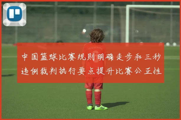 中国篮球比赛规则明确走步和三秒违例裁判执行要点提升比赛公正性