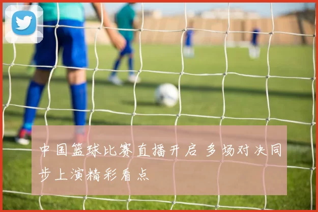 中国篮球比赛直播开启 多场对决同步上演精彩看点