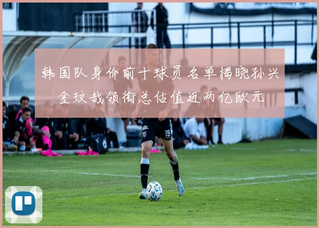 韩国队身价前十球员名单揭晓孙兴慜金玟哉领衔总估值近两亿欧元