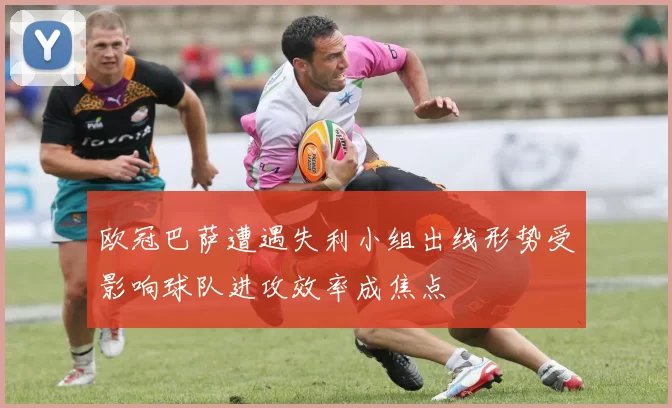 欧冠巴萨遭遇失利小组出线形势受影响球队进攻效率成焦点