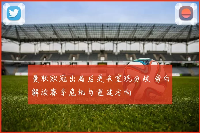 曼联欧冠出局后更衣室现分歧 旁白解读赛季危机与重建方向