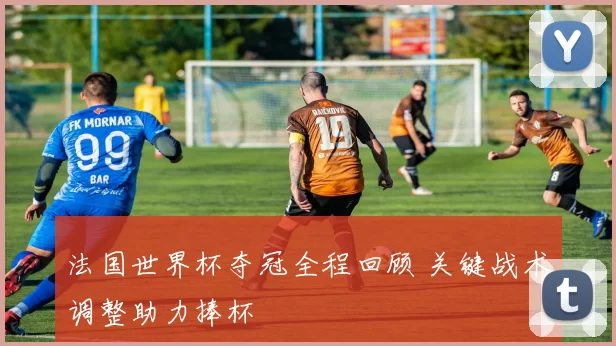 法国世界杯夺冠全程回顾 关键战术调整助力捧杯