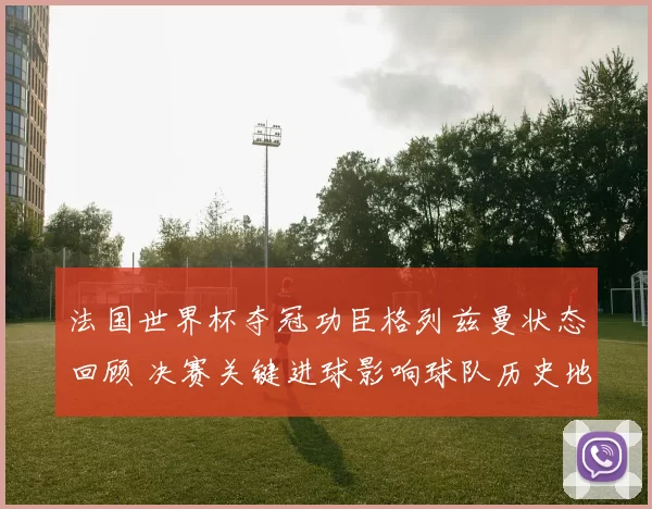 法国世界杯夺冠功臣格列兹曼状态回顾 决赛关键进球影响球队历史地位