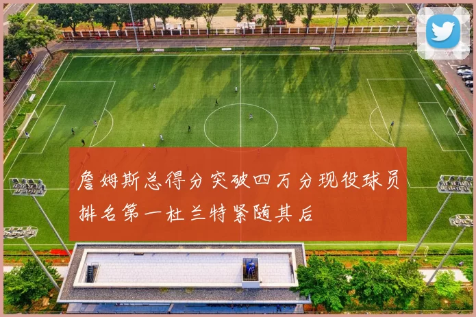 詹姆斯总得分突破四万分现役球员排名第一杜兰特紧随其后