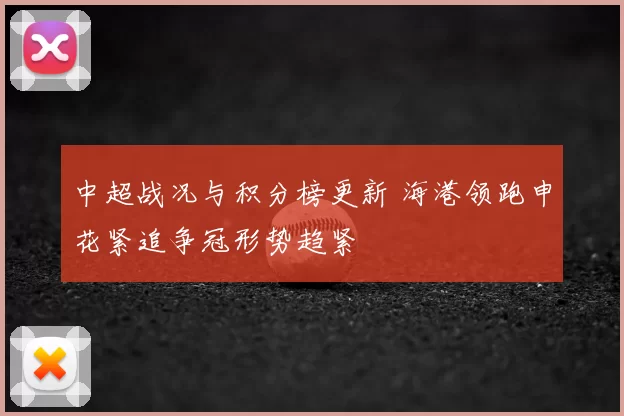 中超战况与积分榜更新 海港领跑申花紧追争冠形势趋紧